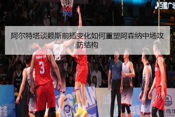 阿尔特塔谈赖斯前插变化如何重塑阿森纳中场攻防结构