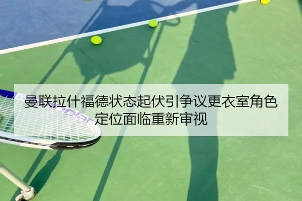 曼联拉什福德状态起伏引争议更衣室角色定位面临重新审视