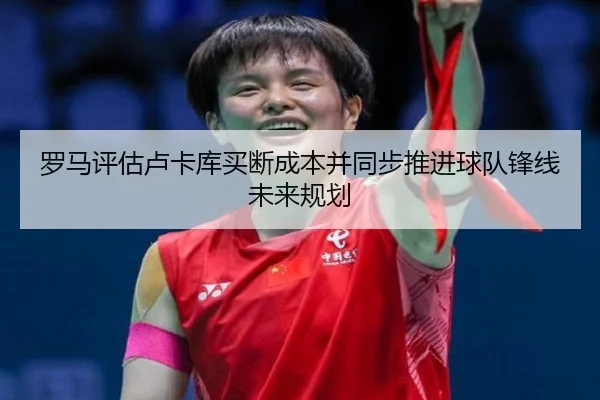 罗马评估卢卡库买断成本并同步推进球队锋线未来规划