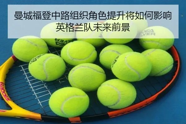 曼城福登中路组织角色提升将如何影响英格兰队未来前景