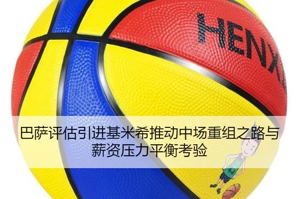 巴萨评估引进基米希推动中场重组之路与薪资压力平衡考验