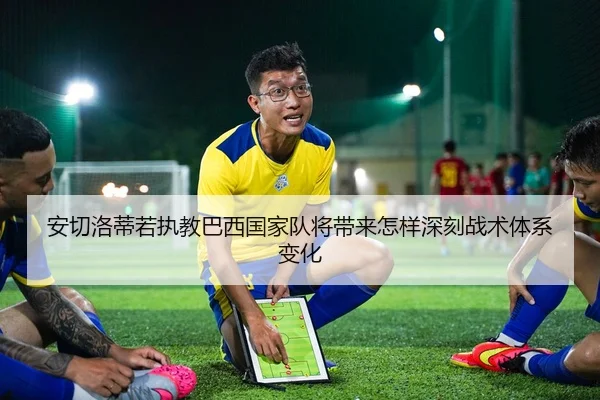 安切洛蒂若执教巴西国家队将带来怎样深刻战术体系变化