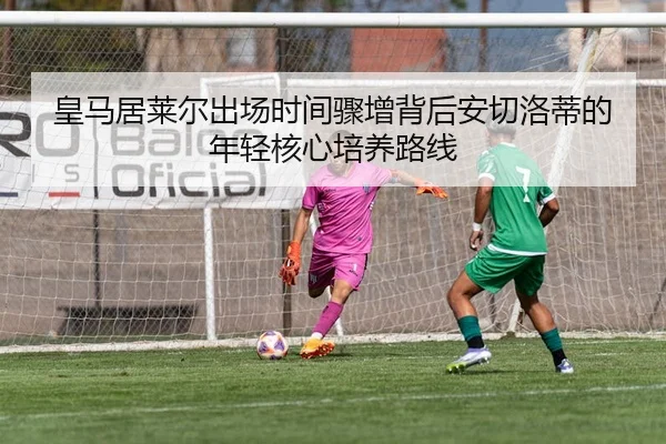 皇马居莱尔出场时间骤增背后安切洛蒂的年轻核心培养路线