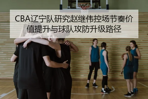 CBA辽宁队研究赵继伟控场节奏价值提升与球队攻防升级路径